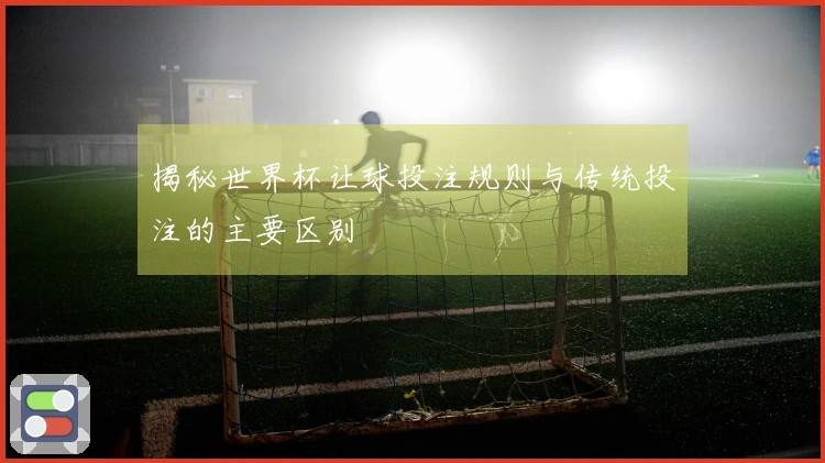 揭秘世界杯让球投注规则与传统投注的主要区别