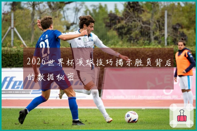 2026世界杯滚球技巧揭示胜负背后的数据秘密